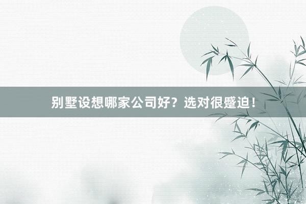 别墅设想哪家公司好？选对很蹙迫！